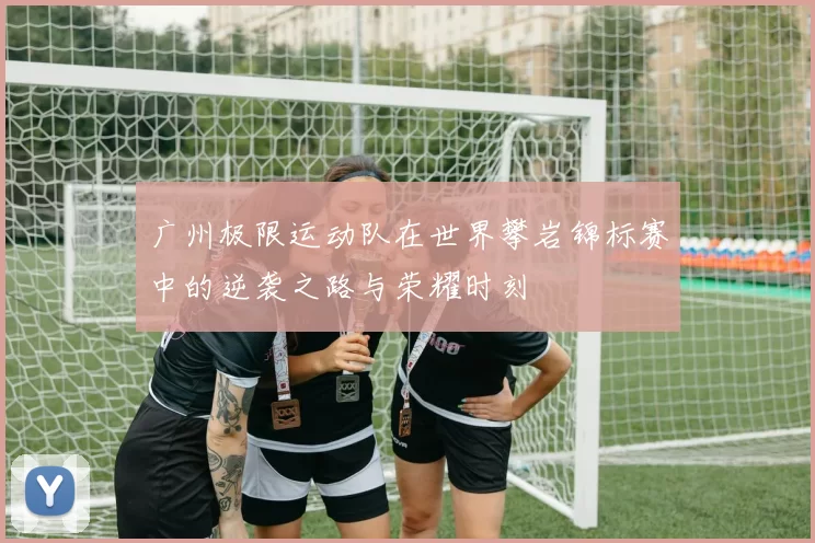 广州极限运动队在世界攀岩锦标赛中的逆袭之路与荣耀时刻