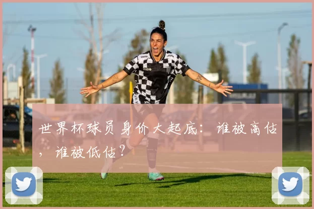 世界杯球员身价大起底：谁被高估，谁被低估？