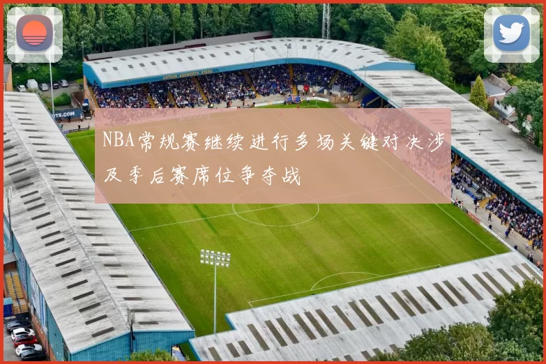 NBA常规赛继续进行多场关键对决涉及季后赛席位争夺战