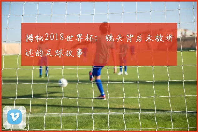 揭秘2018世界杯：镜头背后未被讲述的足球故事